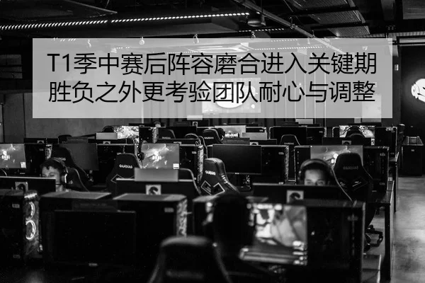 T1季中赛后阵容磨合进入关键期 胜负之外更考验团队耐心与调整