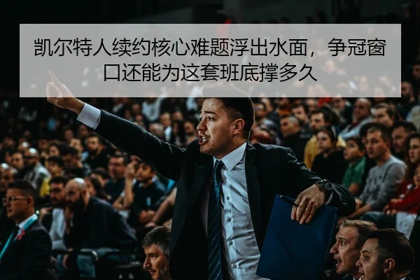 凯尔特人续约核心难题浮出水面，争冠窗口还能为这套班底撑多久