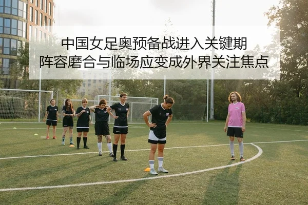 中国女足奥预备战进入关键期 阵容磨合与临场应变成外界关注焦点
